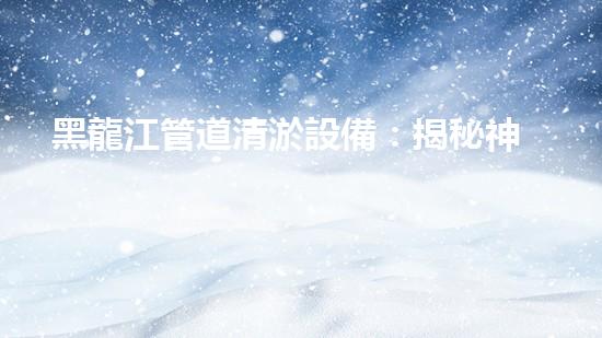 黑龍江管道清淤設備：揭秘神奇疏通利器，誰能解開它的清淤秘密？